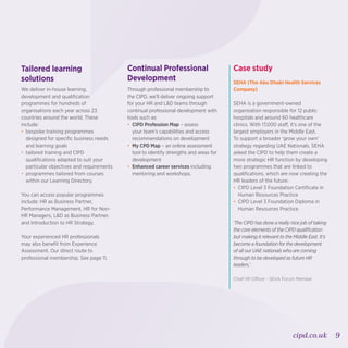 9cipd.co.uk
Tailored learning
solutions
We deliver in-house learning,
development and qualification
programmes for hundreds of
organisations each year across 23
countries around the world. These
include:
•	bespoke training programmes
designed for specific business needs
and learning goals
•	tailored training and CIPD
qualifications adapted to suit your
particular objectives and requirements
•	programmes tailored from courses
within our Learning Directory.
You can access popular programmes
include: HR as Business Partner,
Performance Management, HR for Non-
HR Managers, LD as Business Partner,
and Introduction to HR Strategy.
Your experienced HR professionals
may also benefit from Experience
Assessment. Our direct route to
professional membership. See page 11.
Continual Professional
Development
Through professional membership to
the CIPD, we’ll deliver ongoing support
for your HR and LD teams through
continual professional development with
tools such as:
•	CIPD Profession Map – assess
your team’s capabilities and access
recommendations on development
•	My CPD Map – an online assessment
tool to identify strengths and areas for
development
•	 Enhanced career services including
mentoring and workshops.
Case study
SEHA (The Abu Dhabi Health Services
Company)
SEHA is a government-owned
organisation responsible for 12 public
hospitals and around 60 healthcare
clinics. With 17,000 staff, it’s one of the
largest employers in the Middle East.
To support a broader ‘grow your own’
strategy regarding UAE Nationals, SEHA
asked the CIPD to help them create a
more strategic HR function by developing
two programmes that are linked to
qualifications, which are now creating the
HR leaders of the future:
•	CIPD Level 3 Foundation Certificate in
Human Resources Practice
•	CIPD Level 3 Foundation Diploma in
Human Resources Practice.
‘The CIPD has done a really nice job of taking
the core elements of the CIPD qualification
but making it relevant to the Middle East. It’s
become a foundation for the development
of all our UAE nationals who are coming
through to be developed as future HR
leaders.’
Chief HR Officer - SEHA Forum Member
 
