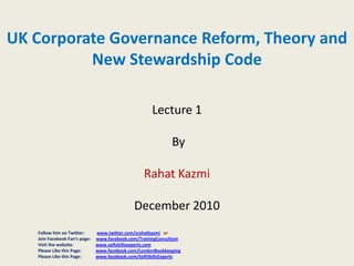 UK Corporate Governance Reform, Theory and
New Stewardship Code
Lecture 1
By
Rahat Kazmi
December 2010
Follow him on Twitter:
Join Facebook Fan’s page:
Visit the website:
Please Like this Page:
Please Like this Page:

www.twitter.com/srahatkazmi or
www.facebook.com/TrainingConsultant
www.softskillsexperts.com
www.facebook.com/LondonBookkeeping
www.facebook.com/SoftSkillsExperts

 