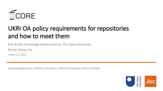 UKRI OA policy requirements for repositories
and how to meet them
Petr Knoth, Knowledge Media institute, The Open University
Balviar Notay, Jisc
Friday 5.11.2021
Acknowledgements: Matteo Cancelierri, Viktoriia Pavlenko, Nancy Pontika
 