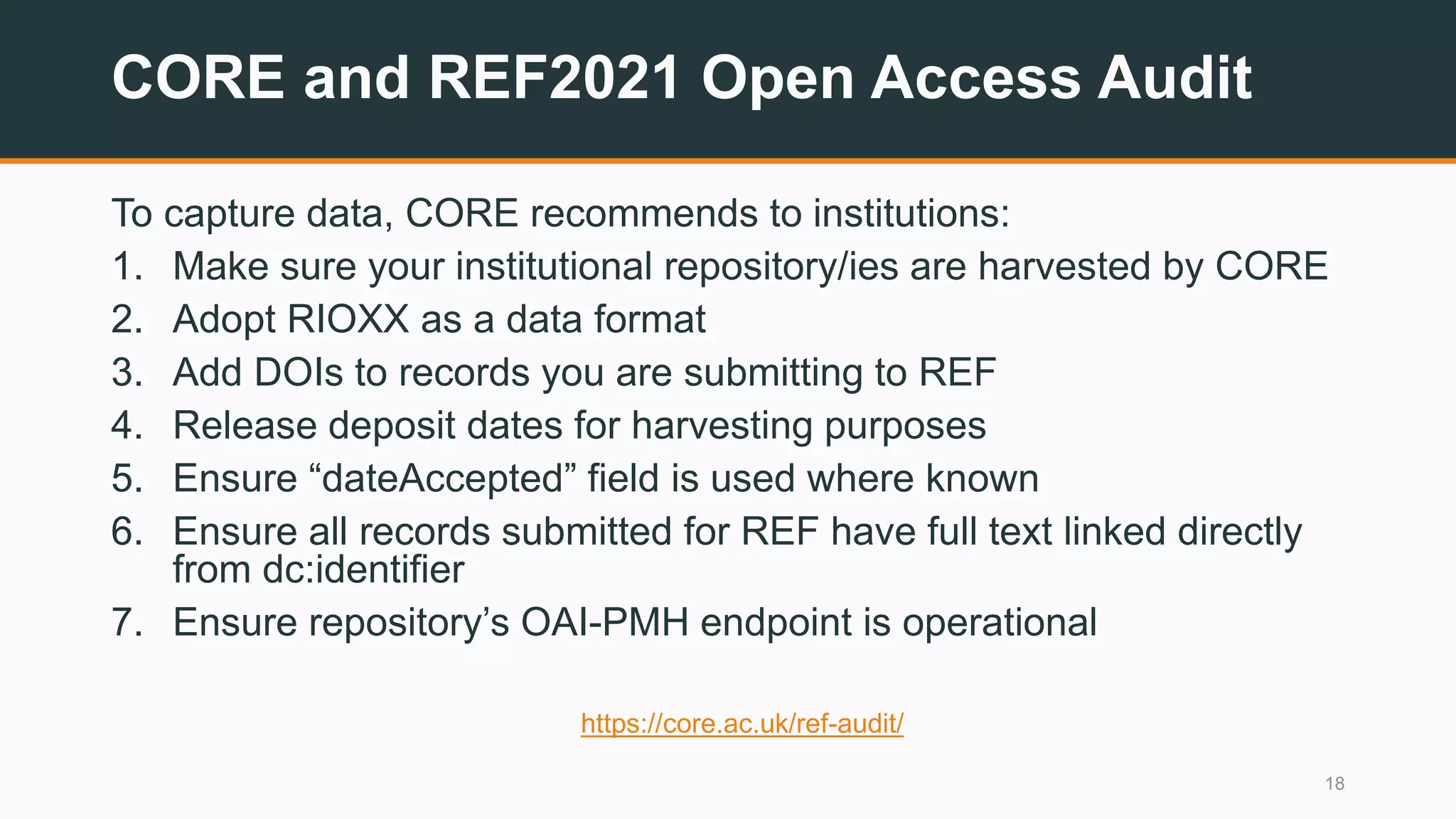 CORE and REF2021 Open Access Audit
To capture data, CORE recommends to institutions:
1. Make sure your institutional repository/ies are harvested by CORE
2. Adopt RIOXX as a data format
3. Add DOIs to records you are submitting to REF
4. Release deposit dates for harvesting purposes
5. Ensure “dateAccepted” field is used where known
6. Ensure all records submitted for REF have full text linked directly
from dc:identifier
7. Ensure repository’s OAI-PMH endpoint is operational
https://core.ac.uk/ref-audit/
18
 
