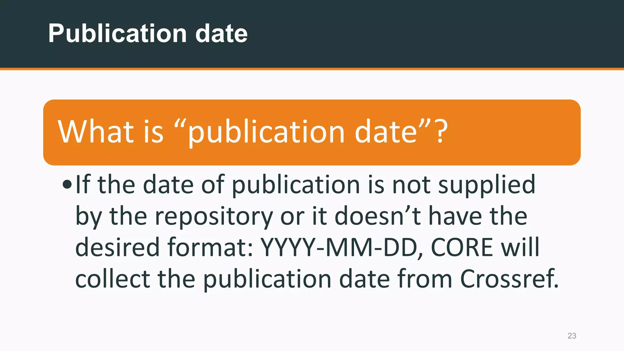 Publication date
23
What is “publication date”?
•If the date of publication is not supplied
by the repository or it doesn’t have the
desired format: YYYY-MM-DD, CORE will
collect the publication date from Crossref.
 