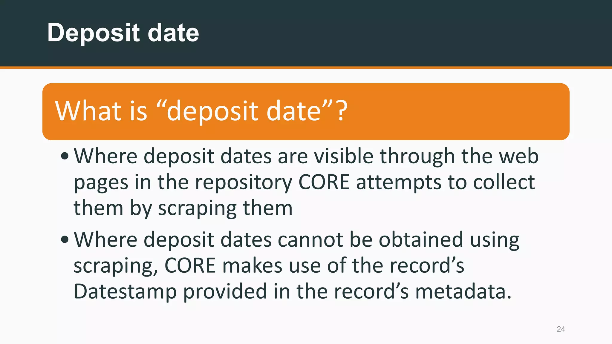 Deposit date
24
What is “deposit date”?
•Where deposit dates are visible through the web
pages in the repository CORE attempts to collect
them by scraping them
•Where deposit dates cannot be obtained using
scraping, CORE makes use of the record’s
Datestamp provided in the record’s metadata.
 