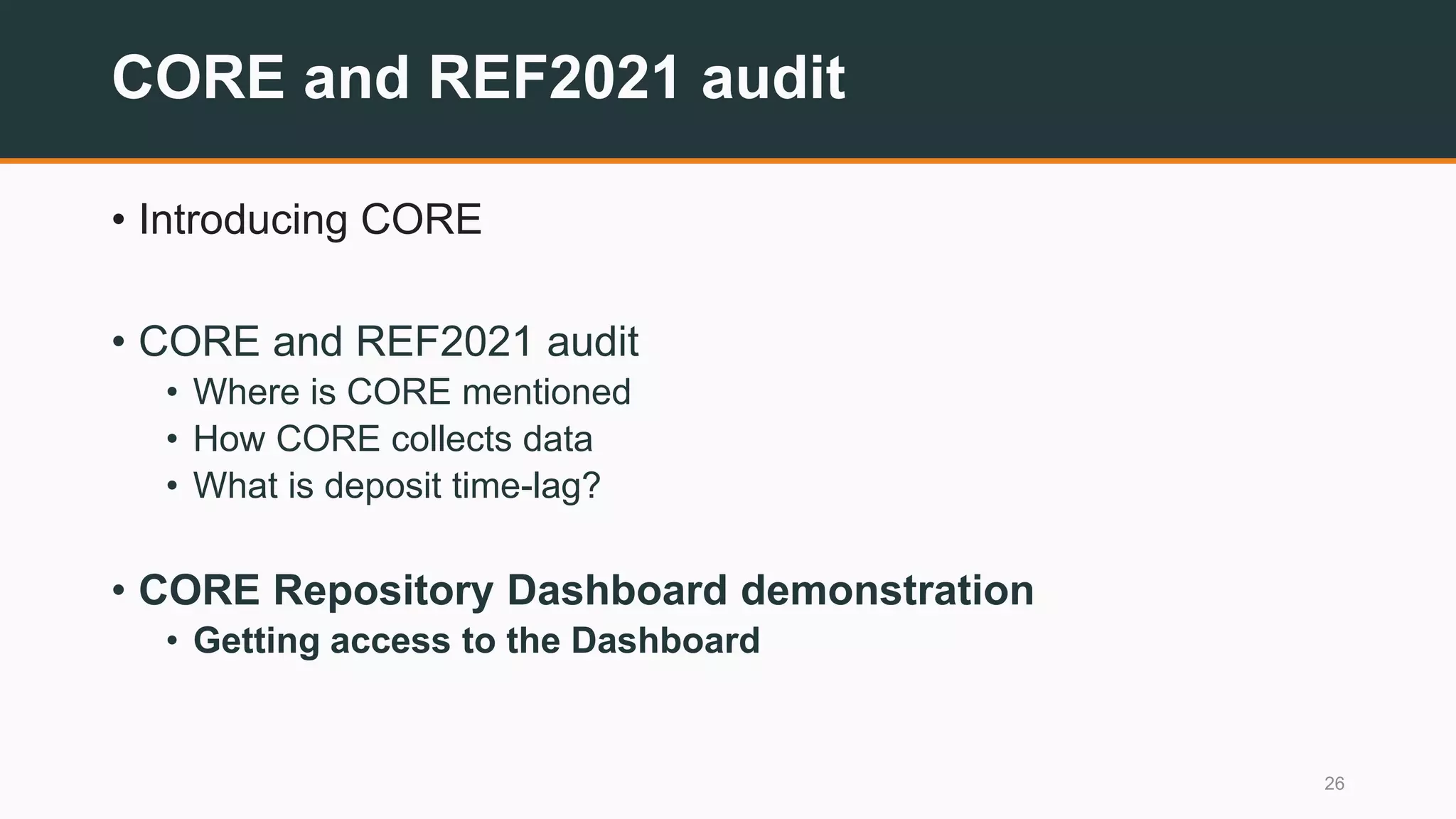 CORE and REF2021 audit
• Introducing CORE
• CORE and REF2021 audit
• Where is CORE mentioned
• How CORE collects data
• What is deposit time-lag?
• CORE Repository Dashboard demonstration
• Getting access to the Dashboard
26
 