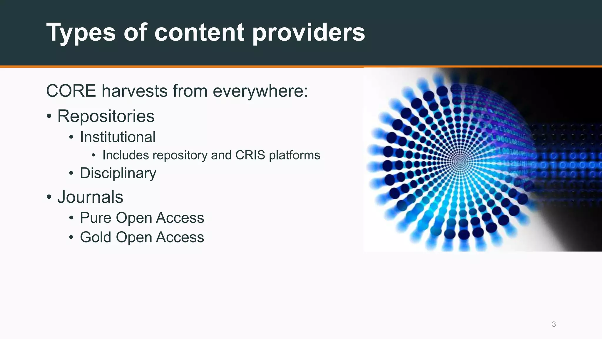 Types of content providers
CORE harvests from everywhere:
• Repositories
• Institutional
• Includes repository and CRIS platforms
• Disciplinary
• Journals
• Pure Open Access
• Gold Open Access
3
 
