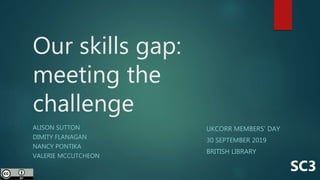 Our skills gap:
meeting the
challenge
ALISON SUTTON
DIMITY FLANAGAN
NANCY PONTIKA
VALERIE MCCUTCHEON
SC3
UKCORR MEMBERS’ DAY
30 SEPTEMBER 2019
BRITISH LIBRARY
 