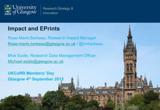 Research Strategy &
Innovation
Impact and EPrints
Rose-Marie Barbeau, Research Impact Manager
Rose-marie.barbeau@glasgow.ac.uk / @rmbarbeau
Mick Eadie, Research Data Management Officer
Michael.eadie@glasgow.ac.uk
UKCoRR Members’ Day
Glasgow 4th September 2015
 