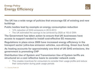 Energy Policy
Energy Efficiency
The UK has a wide range of policies that encourage EE of existing and new
buildings
Public bodies lead by example on energy consumption reduction
• 14% reduction of GHG emissions in 2012-2013
• The UK estimated the savings to be achieved by 2020 at 163.6 GWh
The Government has taken action to ensure that UK businesses have
access to support needed to install cost-effective EE measures
Regulations in place since 2009 have increased energy efficiency in the
transport sector (ultra-low emission vehicles, eco-driving, Green bus fund)
As heating accounts for approximately one third of UK GHG emissions, the
government is promoting CHP
Distribution Use of System and Transmission Use of System tariffs are
structured on a cost reflective basis to consider network costs
• This creates incentives for consumers to consider their usage profile and reduce
their consumption during peak usage periods
11 | Country Profile UK
 