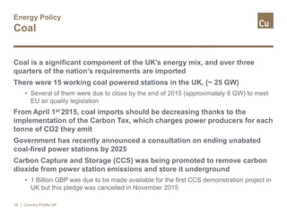 Energy Policy
Coal
Coal is a significant component of the UK’s energy mix, and over three
quarters of the nation’s requirements are imported
There were 15 working coal powered stations in the UK, (~ 25 GW)
• Several of them were due to close by the end of 2015 (approximately 8 GW) to meet
EU air quality legislation
From April 1st 2015, coal imports should be decreasing thanks to the
implementation of the Carbon Tax, which charges power producers for each
tonne of CO2 they emit
Government has recently announced a consultation on ending unabated
coal-fired power stations by 2025
Carbon Capture and Storage (CCS) was being promoted to remove carbon
dioxide from power station emissions and store it underground
• 1 Billion GBP was due to be made available for the first CCS demonstration project in
UK but this pledge was cancelled in November 2015
16 | Country Profile UK
 