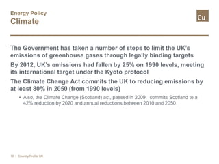 Energy Policy
Climate
The Government has taken a number of steps to limit the UK’s
emissions of greenhouse gases through legally binding targets
By 2012, UK’s emissions had fallen by 25% on 1990 levels, meeting
its international target under the Kyoto protocol
The Climate Change Act commits the UK to reducing emissions by
at least 80% in 2050 (from 1990 levels)
• Also, the Climate Change (Scotland) act, passed in 2009, commits Scotland to a
42% reduction by 2020 and annual reductions between 2010 and 2050
18 | Country Profile UK
 