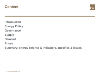 Content
Introduction
Energy Policy
Governance
Supply
Demand
Prices
Summary: energy balance & indicators, specifics & issues
| Country Profile UK2
 