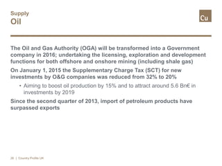 Supply
Oil
The Oil and Gas Authority (OGA) will be transformed into a Government
company in 2016; undertaking the licensing, exploration and development
functions for both offshore and onshore mining (including shale gas)
On January 1, 2015 the Supplementary Charge Tax (SCT) for new
investments by O&G companies was reduced from 32% to 20%
• Aiming to boost oil production by 15% and to attract around 5.6 Bn€ in
investments by 2019
Since the second quarter of 2013, import of petroleum products have
surpassed exports
26 | Country Profile UK
 