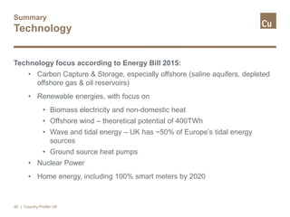 Summary
Technology
Technology focus according to Energy Bill 2015:
• Carbon Capture & Storage, especially offshore (saline aquifers, depleted
offshore gas & oil reservoirs)
• Renewable energies, with focus on
• Biomass electricity and non-domestic heat
• Offshore wind – theoretical potential of 400TWh
• Wave and tidal energy – UK has ~50% of Europe’s tidal energy
sources
• Ground source heat pumps
• Nuclear Power
• Home energy, including 100% smart meters by 2020
40 | Country Profile UK
 