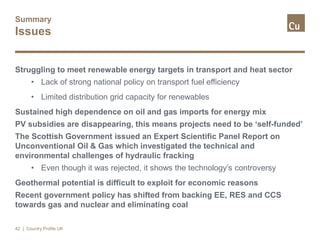 Summary
Issues
Struggling to meet renewable energy targets in transport and heat sector
• Lack of strong national policy on transport fuel efficiency
• Limited distribution grid capacity for renewables
Sustained high dependence on oil and gas imports for energy mix
PV subsidies are disappearing, this means projects need to be ‘self-funded’
The Scottish Government issued an Expert Scientific Panel Report on
Unconventional Oil & Gas which investigated the technical and
environmental challenges of hydraulic fracking
• Even though it was rejected, it shows the technology’s controversy
Geothermal potential is difficult to exploit for economic reasons
Recent government policy has shifted from backing EE, RES and CCS
towards gas and nuclear and eliminating coal
42 | Country Profile UK
 
