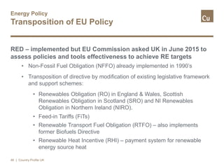 Energy Policy
Transposition of EU Policy
RED – implemented but EU Commission asked UK in June 2015 to
assess policies and tools effectiveness to achieve RE targets
• Non-Fossil Fuel Obligation (NFFO) already implemented in 1990’s
• Transposition of directive by modification of existing legislative framework
and support schemes:
• Renewables Obligation (RO) in England & Wales, Scottish
Renewables Obligation in Scotland (SRO) and NI Renewables
Obligation in Northern Ireland (NIRO).
• Feed-in Tariffs (FiTs)
• Renewable Transport Fuel Obligation (RTFO) – also implements
former Biofuels Directive
• Renewable Heat Incentive (RHI) – payment system for renewable
energy source heat
46 | Country Profile UK
 