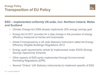 Energy Policy
Transposition of EU Policy
EED – implemented uniformly UK-wide, incl. Northern Ireland, Wales
and Scotland
• Climate Change Act 2008 already implements 20% energy savings goal
• Energy Act of 2011 provides for a step change in the provision of energy
efficiency measures to homes and businesses
• Article 5 transposed by a UK wide Statutory Instrument called the Energy
Efficiency (Eligible Buildings) Regulations 2013
• Energy audit requirements (article 8) implemented under ESOS (Energy
Savings Opportunity Scheme)
• Other aspects of EED partly implemented through Environmental
Permitting Regulations (EPR)
• Several “Orders” (UK Statutory Instruments) to implement specific of EED
47 | Country Profile UK
 