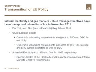Energy Policy
Transposition of EU Policy
Internal electricity and gas markets - Third Package Directives have
been transposed into national law in November 2011
• Electricity and Gas (Internal Markets) Regulations 2011
• UK regulations include
• Ownership unbundling requirements in regards to TSO and DSO for
electricity
• Ownership unbundling requirements in regards to gas TSO, storage
and LNG system operators as well as DSO
• Amended Electricity Act 1989 and Gas Act 1986 respectively
• Specific Articles of the Electricity and Gas Acts accommodate Internal
Markets Directive requirements
49 | Country Profile UK
 
