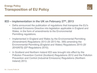 Energy Policy
Transposition of EU Policy
IED – implementation in the UK on February 27th, 2013
• Defra announced the publication of regulations that transpose the EU's
Industrial Emissions Directive into legislation applicable in England and
Wales, in the form of amendments to the Environmental
Permitting regulations.
• Implemented in England and Wales by the Environmental Permitting
(Amendment) Regulations 2013 (SI 2013 No. 390) amending the
Environmental Permitting (England and Wales) Regulations 2010 (SI
2010/675) (EP Regulations 2010).
• In Scotland and Northern Ireland IED was brought into effect by the
Pollution Prevention Control (Scotland) Regulations 2012 and the Pollution
Prevention and Control (Industrial Emissions) Regulations (Northern
Ireland) 2013.
50 | Country Profile UK
 