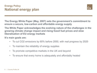Energy Policy
National energy plan
The Energy White Paper (May, 2007) sets the government’s commitment to
ensure a secure, low-carbon and affordable energy supply
The White Paper acknowledges the evolving nature of the challenges in the
growing climate change impact and rising fossil fuel prices and slow
liberalisation of EU energy markets
It’s main goals are:
• To cut CO2 emissions by 60% before 2050, with real progress by 2020
• To maintain the reliability of energy supplies
• To promote competitive markets in the UK and beyond
• To ensure that every home is adequately and affordably heated
6 | Country Profile UK
 