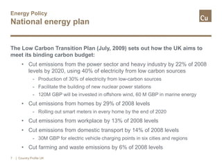 Energy Policy
National energy plan
The Low Carbon Transition Plan (July, 2009) sets out how the UK aims to
meet its binding carbon budget:
• Cut emissions from the power sector and heavy industry by 22% of 2008
levels by 2020, using 40% of electricity from low carbon sources
- Production of 30% of electricity from low-carbon sources
- Facilitate the building of new nuclear power stations
- 120M GBP will be invested in offshore wind, 60 M GBP in marine energy
• Cut emissions from homes by 29% of 2008 levels
- Rolling out smart meters in every home by the end of 2020
• Cut emissions from workplace by 13% of 2008 levels
• Cut emissions from domestic transport by 14% of 2008 levels
- 30M GBP for electric vehicle charging points in six cities and regions
• Cut farming and waste emissions by 6% of 2008 levels
7 | Country Profile UK
 