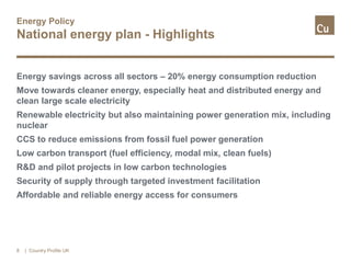 Energy Policy
National energy plan - Highlights
Energy savings across all sectors – 20% energy consumption reduction
Move towards cleaner energy, especially heat and distributed energy and
clean large scale electricity
Renewable electricity but also maintaining power generation mix, including
nuclear
CCS to reduce emissions from fossil fuel power generation
Low carbon transport (fuel efficiency, modal mix, clean fuels)
R&D and pilot projects in low carbon technologies
Security of supply through targeted investment facilitation
Affordable and reliable energy access for consumers
8 | Country Profile UK
 