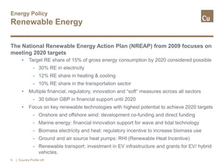 Energy Policy
Renewable Energy
The National Renewable Energy Action Plan (NREAP) from 2009 focuses on
meeting 2020 targets
• Target RE share of 15% of gross energy consumption by 2020 considered possible
- 30% RE in electricity
- 12% RE share in heating & cooling
- 10% RE share in the transportation sector
• Multiple financial, regulatory, innovation and “soft” measures across all sectors
- 30 billion GBP in financial support until 2020
• Focus on key renewable technologies with highest potential to achieve 2020 targets
- Onshore and offshore wind: development co-funding and direct funding
- Marine energy: financial innovation support for wave and tidal technology
- Biomass electricity and heat: regulatory incentive to increase biomass use
- Ground and air source heat pumps: RHI (Renewable Heat Incentive)
- Renewable transport: investment in EV infrastructure and grants for EV/ hybrid
vehicles.
9 | Country Profile UK
 