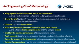 An ‘Engineering Cities’ Methodology
• Bring together all who need to be part of the conversation
… all relevant disciplines, professions, sectors, communities of interest
• Create the brief by identifying and synthesising the aspirations of all stakeholders
… and national and global priorities
• Diagnose rigorously the problems
• Map the system of interest in relation to all other urban systems
… and establish the interdependencies and the (unique) context
• Establish the baseline performance of the system in its context
• Apply ingenuity to solve of the problems, yielding a number of alternative solutions
• Assess the impacts of the intervention using system maps and assessment frameworks
• Conduct futures analysis – are the interventions vulnerable to future contextual change?
 