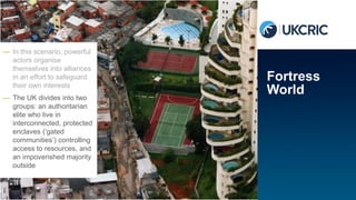 — In this scenario, powerful
actors organise
themselves into alliances
in an effort to safeguard
their own interests
— The UK divides into two
groups: an authoritarian
elite who live in
interconnected, protected
enclaves (‘gated
communities’) controlling
access to resources, and
an impoverished majority
outside
Fortress
World
 