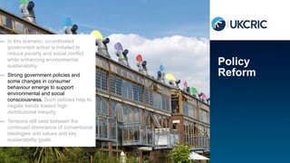 — In this scenario, co-ordinated
government action is initiated to
reduce poverty and social conflict
while enhancing environmental
sustainability
— Strong government policies and
some changes in consumer
behaviour emerge to support
environmental and social
consciousness. Such policies help to
negate trends toward high
distributional inequity.
— Tensions still exist between the
continued dominance of conventional
ideologies and values and key
sustainability goals
Policy
Reform
 