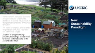 — In this scenario, new socio-economic
arrangements and fundamental
alterations in societal values result in
changes to the character of UK urban
civilisation
— The notion of progress evolves and a
deeper basis for human happiness
and fulfilment is sought
— An ethos of ‘one planet living’
pervades, facilitating a shared vision
for a more sustained quality of life,
now and in the future
New
Sustainability
Paradigm
 
