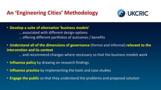 An ‘Engineering Cities’ Methodology
• Develop a suite of alternative ‘business models’
… associated with different design options
… offering different portfolios of outcomes / benefits
• Understand all of the dimensions of governance (formal and informal) relevant to the
intervention and its context
… and recommend changes where necessary so that the business models work
• Influence policy by drawing on research findings
• Influence practice by implementing the tools and case studies
• Engage the public so that they understand the problems and proposed solution
 