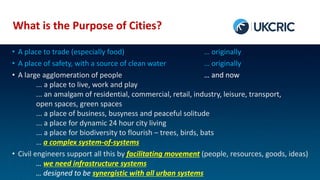 What is the Purpose of Cities?
• A place to trade (especially food) … originally
• A place of safety, with a source of clean water … originally
• A large agglomeration of people … and now
... a place to live, work and play
... an amalgam of residential, commercial, retail, industry, leisure, transport,
open spaces, green spaces
... a place of business, busyness and peaceful solitude
... a place for dynamic 24 hour city living
... a place for biodiversity to flourish – trees, birds, bats
… a complex system-of-systems
• Civil engineers support all this by facilitating movement (people, resources, goods, ideas)
… we need infrastructure systems
… designed to be synergistic with all urban systems
 