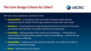 The Core Design Criteria for Cities?
We have many aspirations (needs) for cities
 Sustainability – ensuring we meet the needs of people today without
compromising the ability of future generations to meet their own needs
 Resilience – ensuring that our engineering interventions continue to function,
and deliver their benefits, no matter how the future develops
 Liveability – putting people at the centre of our thinking … embracing our
responsibility of looking after people’s health and wellbeing … and for this we
need planetary wellbeing
 Adaptability – making sure that, wherever possible, our systems are able to
respond to contextual change
 Smart – delivering all of the above
 