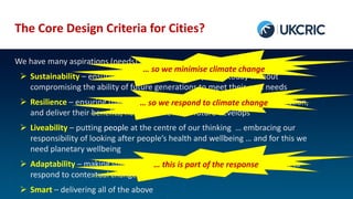 The Core Design Criteria for Cities?
We have many aspirations (needs) for cities
 Sustainability – ensuring we meet the needs of people today without
compromising the ability of future generations to meet their own needs
 Resilience – ensuring that our engineering interventions continue to function,
and deliver their benefits, no matter how the future develops
 Liveability – putting people at the centre of our thinking … embracing our
responsibility of looking after people’s health and wellbeing … and for this we
need planetary wellbeing
 Adaptability – making sure that, wherever possible, our systems are able to
respond to contextual change
 Smart – delivering all of the above
… so we minimise climate change
… so we respond to climate change
… this is part of the response
 