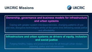 Ownership, governance and business models for infrastructure
and urban systems
Coping with greater system interdependencies, changing patterns of use
and new, disruptive technologies whilst at the same time delivering social justice
and affordability
UKCRIC Missions
Infrastructure and urban systems as drivers of equity, inclusion
and social justice
Forging healthy, happy and productive lives for all through urban design,
planning, policy and infrastructure
 