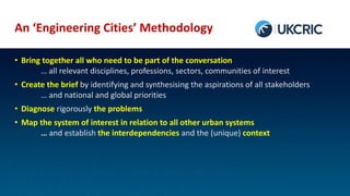 An ‘Engineering Cities’ Methodology
• Bring together all who need to be part of the conversation
… all relevant disciplines, professions, sectors, communities of interest
• Create the brief by identifying and synthesising the aspirations of all stakeholders
… and national and global priorities
• Diagnose rigorously the problems
• Map the system of interest in relation to all other urban systems
… and establish the interdependencies and the (unique) context
 