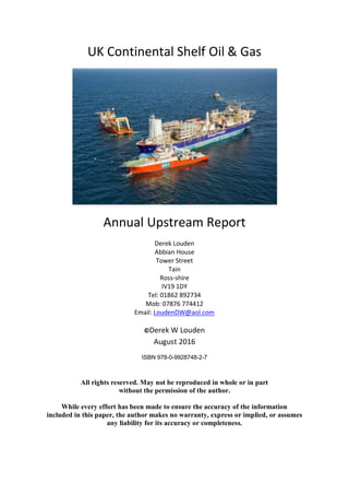 UK Continental Shelf Oil & Gas
Annual Upstream Report
Derek Louden
Abbian House
Tower Street
Tain
Ross-shire
IV19 1DY
Tel: 01862 892734
Mob: 07876 774412
Email: LoudenDW@aol.com
©Derek W Louden
August 2016
ISBN 978-0-9928748-2-7
All rights reserved. May not be reproduced in whole or in part
without the permission of the author.
While every effort has been made to ensure the accuracy of the information
included in this paper, the author makes no warranty, express or implied, or assumes
any liability for its accuracy or completeness.
 