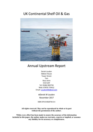 UK Continental Shelf Oil & Gas
Annual Upstream Report
Derek Louden
Abbian House
Tower Street
Tain
Ross-shire
IV19 1DY
Tel: 01862 892734
Mob: 07876 774412
Email: LoudenDW@aol.com
©Derek W Louden
November 2017
ISBN 978-0-9928748-3-4
All rights reserved. May not be reproduced in whole or in part
without the permission of the author.
While every effort has been made to ensure the accuracy of the information
included in this paper, the author makes no warranty, express or implied, or assumes
any liability for its accuracy or completeness.
 