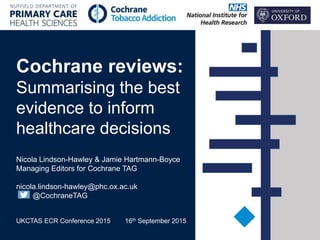 Cochrane reviews:
Summarising the best
evidence to inform
healthcare decisions
Nicola Lindson-Hawley & Jamie Hartmann-Boyce
Managing Editors for Cochrane TAG
nicola.lindson-hawley@phc.ox.ac.uk
@CochraneTAG
UKCTAS ECR Conference 2015 16th September 2015
 