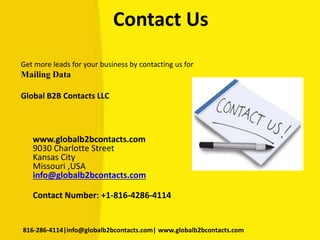 Contact Us
Get more leads for your business by contacting us for
Mailing Data
Global B2B Contacts LLC
www.globalb2bcontacts.com
9030 Charlotte Street
Kansas City
Missouri ,USA
info@globalb2bcontacts.com
Contact Number: +1-816-4286-4114
816-286-4114|info@globalb2bcontacts.com| www.globalb2bcontacts.com
 