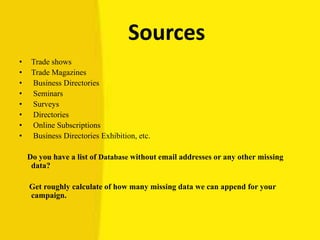 Sources
• Trade shows
• Trade Magazines
• Business Directories
• Seminars
• Surveys
• Directories
• Online Subscriptions
• Business Directories Exhibition, etc.
Do you have a list of Database without email addresses or any other missing
data?
Get roughly calculate of how many missing data we can append for your
campaign.
 