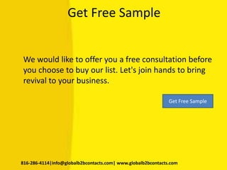 Get Free Sample
We would like to offer you a free consultation before
you choose to buy our list. Let's join hands to bring
revival to your business.
816-286-4114|info@globalb2bcontacts.com| www.globalb2bcontacts.com
Get Free Sample
 
