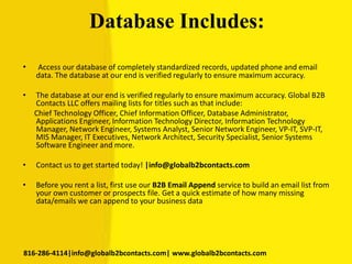 Database Includes:
• Access our database of completely standardized records, updated phone and email
data. The database at our end is verified regularly to ensure maximum accuracy.
• The database at our end is verified regularly to ensure maximum accuracy. Global B2B
Contacts LLC offers mailing lists for titles such as that include:
Chief Technology Officer, Chief Information Officer, Database Administrator,
Applications Engineer, Information Technology Director, Information Technology
Manager, Network Engineer, Systems Analyst, Senior Network Engineer, VP-IT, SVP-IT,
MIS Manager, IT Executives, Network Architect, Security Specialist, Senior Systems
Software Engineer and more.
• Contact us to get started today! |info@globalb2bcontacts.com
• Before you rent a list, first use our B2B Email Append service to build an email list from
your own customer or prospects file. Get a quick estimate of how many missing
data/emails we can append to your business data
816-286-4114|info@globalb2bcontacts.com| www.globalb2bcontacts.com
 