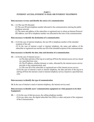 PART 3
INTERNET ACCESS, INTERNET E-MAIL OR INTERNET TELEPHONY
Data necessary to trace and identify the source of a communication
11.— (1) The user ID allocated.
(2) The user ID and telephone number allocated to the communication entering the public
telephone network.
(3) The name and address of the subscriber or registered user to whom an Internet Protocol
(IP) address, user ID or telephone number was allocated at the time of the communication.
Data necessary to identify the destination of a communication
12.— (1) In the case of internet telephony, the user ID or telephone number of the intended
recipient of the call.
(2) In the case of internet e-mail or internet telephony, the name and address of the
subscriber or registered user and the user ID of the intended recipient of the communication.
Data necessary to identify the date, time and duration of a communication
13.— (1) In the case of internet access—
(a) The date and time of the log-in to and log-off from the internet access service, based
on a specified time zone,
(b) The IP address, whether dynamic or static, allocated by the internet access service
provider to the communication, and
(c) The user ID of the subscriber or registered user of the internet access service.
(2) In the case of internet e-mail or internet telephony, the date and time of the log-in to
and log off from the internet e-mail or internet telephony service, based on a specified time
zone.
Data necessary to identify the type of communication
14. In the case of internet e-mail or internet telephony, the internet service used.
Data necessary to identify users’ communication equipment (or what purports to be their
Equipment)
15. — (1) In the case of dial-up access, the calling telephone number.
(2) In any other case, the digital subscriber line (DSL) or other end point of the originator
of the Communication.
 