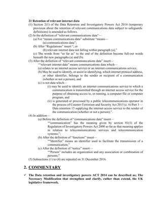 21 Retention of relevant internet data
(1) Section 2(1) of the Data Retention and Investigatory Powers Act 2014 (temporary
provision about the retention of relevant communications data subject to safeguards:
definitions) is amended as follows.
(2) In the definition of “relevant communications data”—
(a) For “means communications data” substitute “means—
(a) communications data”;
(b) After “Regulations” insert “, or
(b) relevant internet data not falling within paragraph (a),”
(c) The words from “so far as” to the end of the definition become full-out words
beneath the new paragraphs (a) and (b).
(3) After the definition of “relevant communications data” insert—
““relevant internet data” means communications data which—
(a) relates to an internet access service or an internet communications service,
(b) May be used to identify, or assist in identifying, which internet protocol address,
or other identifier, belongs to the sender or recipient of a communication
(whether or not a person), and
(c) is not data which—
(i) may be used to identify an internet communications service to which a
communication is transmitted through an internet access service for the
purpose of obtaining access to, or running, a computer file or computer
program, and
(ii) is generated or processed by a public telecommunications operator in
the process of Counter-Terrorism and Security Act 2015 (c. 6) Part 3 —
Data retention 15 supplying the internet access service to the sender of
the communication (whether or not a person);”.
(4) In addition—
(a) Before the definition of “communications data” insert—
““communication” has the meaning given by section 81(1) of the
Regulation of Investigatory Powers Act 2000 so far as that meaning applies
in relation to telecommunications services and telecommunication
systems;”;
(b) After the definition of “functions” insert—
““Identifier” means an identifier used to facilitate the transmission of a
communication;”
(c) After the definition of “notice” insert—
““Person” includes an organization and any association or combination of
persons;”
(5) Subsections (1) to (4) are repealed on 31 December 2016.
2. COMMENTARY
 The Data retention and investigatory powers ACT 2014 can be described as; The
Necessary Modification that strengthen and clarify, rather than extend, the UK
legislative framework.
 
