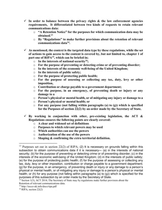 In order to balance between the privacy rights & the law enforcement agencies
requirements, It differentiated between two kinds of requests to retain relevant
communications data:
o “A Retention Notice” for the purposes for which communication data may be
obtained.13
o By “Regulations” to make further provisions about the retention of relevant
communications data14.
 As mentioned, the context is the targeted data type by these regulations, while the set
of actions to gain access to the content is covered by, but not limited to, chapter 1 of
part one of RIPA15, which can be briefed in;
o In the interests of national security16;
o For the purpose of preventing or detecting crime or of preventing disorder;
o In the interests of the economic well-being of the United Kingdom;
o In the interests of public safety;
o For the purpose of protecting public health;
o For the purpose of assessing or collecting any tax, duty, levy or other
imposition,
o Contribution or charge payable to a government department;
o For the purpose, in an emergency, of preventing death or injury or any
damage to a
o Person’s physical or mental health, or of mitigating any injury or damage to a
o Person’s physical or mental health; or
o For any purpose (not falling within paragraphs (a) to (g)) which is specified
for the Purposes of section 22(2) by an order made by the Secretary of State.
 By working in conjunction with other, pre-existing legislation, the ACT &
Regulations ensures the following points are clearly covered:
o A clear and widened set of definitions
o Purposes to which relevant powers may be used
o Which authorities can use the powers
o Authorization of the use of the powers
o Shaping & confirming the extra territorial definition.
13
Purposes set out in section 22(2) of RIPA; (2) It is necessary on grounds falling within this
subsection to obtain communications data if it is necessary— (a) in the interests of national
security; (b) for the purpose of preventing or detecting crime or of preventing disorder; (c) in the
interests of the economic well-being of the United Kingdom; (d) in the interests of public safety;
(e) for the purpose of protecting public health; (f) for the purpose of assessing or collecting any
tax, duty, levy or other imposition, contribution or charge payable to a government department;
(g) for the purpose, in an emergency, of preventing death or injury or any damage to a person’s
physical or mental health, or of mitigating any injury or damage to a person’s physical or mental
health; or (h) for any purpose (not falling within paragraphs (a) to (g)) which is specified for the
purposes of this subsection by an order made by the Secretary of State.
14
Section 1(3), ACT 2014; The Secretary of State may by regulations make further provision about the
Retention of relevant communications data.
15
http://iocco-uk.info/docs/ripa.pdf
16
RIPA, section 22(2)
 