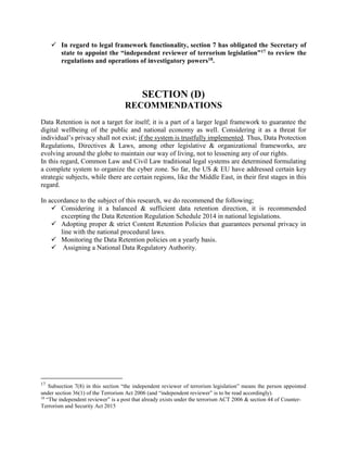  In regard to legal framework functionality, section 7 has obligated the Secretary of
state to appoint the “independent reviewer of terrorism legislation”17 to review the
regulations and operations of investigatory powers18.
SECTION (D)
RECOMMENDATIONS
Data Retention is not a target for itself; it is a part of a larger legal framework to guarantee the
digital wellbeing of the public and national economy as well. Considering it as a threat for
individual’s privacy shall not exist; if the system is trustfully implemented. Thus, Data Protection
Regulations, Directives & Laws, among other legislative & organizational frameworks, are
evolving around the globe to maintain our way of living, not to lessening any of our rights.
In this regard, Common Law and Civil Law traditional legal systems are determined formulating
a complete system to organize the cyber zone. So far, the US & EU have addressed certain key
strategic subjects, while there are certain regions, like the Middle East, in their first stages in this
regard.
In accordance to the subject of this research, we do recommend the following;
 Considering it a balanced & sufficient data retention direction, it is recommended
excerpting the Data Retention Regulation Schedule 2014 in national legislations.
 Adopting proper & strict Content Retention Policies that guarantees personal privacy in
line with the national procedural laws.
 Monitoring the Data Retention policies on a yearly basis.
 Assigning a National Data Regulatory Authority.
17
Subsection 7(8) in this section “the independent reviewer of terrorism legislation” means the person appointed
under section 36(1) of the Terrorism Act 2006 (and “independent reviewer” is to be read accordingly).
18
“The independent reviewer” is a post that already exists under the terrorism ACT 2006 & section 44 of Counter-
Terrorism and Security Act 2015
 
