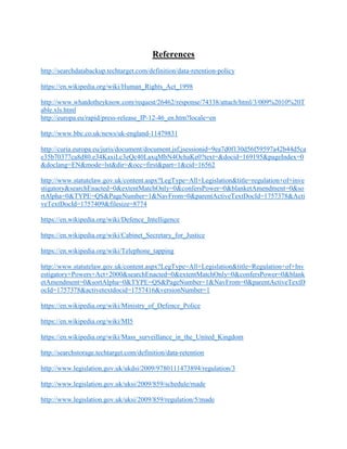 References
http://searchdatabackup.techtarget.com/definition/data-retention-policy
https://en.wikipedia.org/wiki/Human_Rights_Act_1998
http://www.whatdotheyknow.com/request/26462/response/74338/attach/html/3/009%2010%20T
able.xls.html
http://europa.eu/rapid/press-release_IP-12-46_en.htm?locale=en
http://www.bbc.co.uk/news/uk-england-11479831
http://curia.europa.eu/juris/document/document.jsf;jsessionid=9ea7d0f130d56f59597a42b44d5ca
e35b70377ca8d80.e34KaxiLc3eQc40LaxqMbN4OchaKe0?text=&docid=169195&pageIndex=0
&doclang=EN&mode=lst&dir=&occ=first&part=1&cid=16562
http://www.statutelaw.gov.uk/content.aspx?LegType=All+Legislation&title=regulation+of+inve
stigatory&searchEnacted=0&extentMatchOnly=0&confersPower=0&blanketAmendment=0&so
rtAlpha=0&TYPE=QS&PageNumber=1&NavFrom=0&parentActiveTextDocId=1757378&Acti
veTextDocId=1757409&filesize=8774
https://en.wikipedia.org/wiki/Defence_Intelligence
https://en.wikipedia.org/wiki/Cabinet_Secretary_for_Justice
https://en.wikipedia.org/wiki/Telephone_tapping
http://www.statutelaw.gov.uk/content.aspx?LegType=All+Legislation&title=Regulation+of+Inv
estigatory+Powers+Act+2000&searchEnacted=0&extentMatchOnly=0&confersPower=0&blank
etAmendment=0&sortAlpha=0&TYPE=QS&PageNumber=1&NavFrom=0&parentActiveTextD
ocId=1757378&activetextdocid=1757416&versionNumber=1
https://en.wikipedia.org/wiki/Ministry_of_Defence_Police
https://en.wikipedia.org/wiki/MI5
https://en.wikipedia.org/wiki/Mass_surveillance_in_the_United_Kingdom
http://searchstorage.techtarget.com/definition/data-retention
http://www.legislation.gov.uk/ukdsi/2009/9780111473894/regulation/3
http://www.legislation.gov.uk/uksi/2009/859/schedule/made
http://www.legislation.gov.uk/uksi/2009/859/regulation/5/made
 
