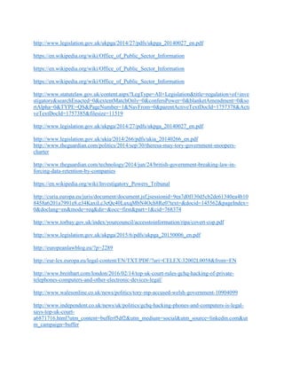 http://www.legislation.gov.uk/ukpga/2014/27/pdfs/ukpga_20140027_en.pdf
https://en.wikipedia.org/wiki/Office_of_Public_Sector_Information
https://en.wikipedia.org/wiki/Office_of_Public_Sector_Information
https://en.wikipedia.org/wiki/Office_of_Public_Sector_Information
http://www.statutelaw.gov.uk/content.aspx?LegType=All+Legislation&title=regulation+of+inve
stigatory&searchEnacted=0&extentMatchOnly=0&confersPower=0&blanketAmendment=0&so
rtAlpha=0&TYPE=QS&PageNumber=1&NavFrom=0&parentActiveTextDocId=1757378&Acti
veTextDocId=1757385&filesize=11519
http://www.legislation.gov.uk/ukpga/2014/27/pdfs/ukpga_20140027_en.pdf
http://www.legislation.gov.uk/ukia/2014/266/pdfs/ukia_20140266_en.pdf
http://www.theguardian.com/politics/2014/sep/30/theresa-may-tory-government-snoopers-
charter
http://www.theguardian.com/technology/2014/jun/24/british-government-breaking-law-in-
forcing-data-retention-by-companies
https://en.wikipedia.org/wiki/Investigatory_Powers_Tribunal
http://curia.europa.eu/juris/document/document.jsf;jsessionid=9ea7d0f130d5cb2de61340ea4b10
8458a6201a7991e8.e34KaxiLc3eQc40LaxqMbN4Och8Re0?text=&docid=145562&pageIndex=
0&doclang=en&mode=req&dir=&occ=first&part=1&cid=768374
http://www.torbay.gov.uk/index/yourcouncil/accesstoinformation/ripa/covert-cop.pdf
http://www.legislation.gov.uk/ukpga/2015/6/pdfs/ukpga_20150006_en.pdf
http://europeanlawblog.eu/?p=2289
http://eur-lex.europa.eu/legal-content/EN/TXT/PDF/?uri=CELEX:32002L0058&from=EN
http://www.breitbart.com/london/2016/02/14/top-uk-court-rules-gchq-hacking-of-private-
telephones-computers-and-other-electronic-devices-legal/
http://www.walesonline.co.uk/news/politics/tory-mp-accused-welsh-government-10904099
http://www.independent.co.uk/news/uk/politics/gchq-hacking-phones-and-computers-is-legal-
says-top-uk-court-
a6871716.html?utm_content=bufferf5df2&utm_medium=social&utm_source=linkedin.com&ut
m_campaign=buffer
 