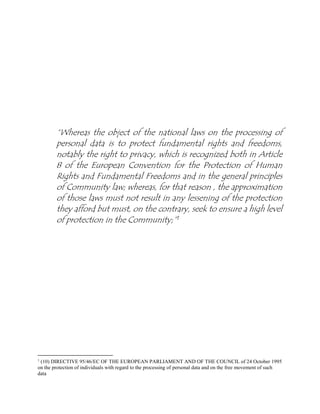 “Whereas the object of the national laws on the processing of
personal data is to protect fundamental rights and freedoms,
notably the right to privacy, which is recognized both in Article
8 of the European Convention for the Protection of Human
Rights and Fundamental Freedoms and in the general principles
of Community law; whereas, for that reason , the approximation
of those laws must not result in any lessening of the protection
they afford but must, on the contrary, seek to ensure a high level
of protection in the Community;”1
1
(10) DIRECTIVE 95/46/EC OF THE EUROPEAN PARLIAMENT AND OF THE COUNCIL of 24 October 1995
on the protection of individuals with regard to the processing of personal data and on the free movement of such
data
 