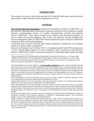 INTRODUCTION
This research is in favor to find out the specified DATA that ISPs shall retain, protect & provide
upon request, in light of the data retention regulations in the UK.
SUMMARY
The UK Data Retention Regulations completes the transposition of Directive 2006/24/EC2
, on
the retention of data generated or processed in connection with the provision of publicly available
electronic communications services or of public communications networks and amending
Directive 2002/58/EC3
. They relate to internet access, internet e-mail and internet telephony, as
well as mobile and fixed line telephony. They revoke, and supersede, the Data Retention (EC
Directive) Regulations 2007 (SI 2007/2199) which transposed the parts of Directive 2006/24/EC
relating to mobile and fixed line telephony.
It took three years to get the final UK Data retention regulations including the very important
milestone of “proper public consultation”4
.
However, the European Court of Justice (“ECJ”), in a judgment dated 8 April 2014 in joined cases
C-293/12 Digital Rights Ireland & C-594/12 Seitlinger which, declared the Data Retention
Directive (2006/24/EC) invalid. It noted that limitations to fundamental rights should only apply
2
Directive 2006/24/EC OF THE EUROPEAN PARLIAMENT AND OF THE COUNCIL , of 15 March 2006
3
DIRECTIVE 2002/58/EC OF THE EUROPEAN PARLIAMENT AND OF THE COUNCIL of 12 July 2002,
concerning the processing of personal data and the protection of privacy in the electronic communications sector
(Directive on privacy and electronic communications)
4
The draft Regulations have been subject to a 12-week public consultation exercise, which concluded in October
2008. During this exercise, Home Office officials met with a broad range of public communications providers and
their trade associations, the Association of Chief Police Officers, the intelligence agencies, privacy lobbyists and other
individuals. 54 responses were received. Many responses were from members of the public who were opposed to the
Directive on principle but did not offer suggestions on the wording of the draft Regulations (24 out of 54 responses).
Public communications providers welcomed the Government’s approach subject to five main concerns, which are
addressed below.
First, draft Regulation 5 has been amended to remove a provision, which would have enabled the Secretary of State
to vary the period for data must be retained under the Regulations by notice.
Second, draft Regulation 9 has been amended to ensure that all statistics required to be collected under Directive
2006/24/EC are also required to be collected under the draft Regulations.
Third, draft Regulation 10 has been amended so that the Secretary of State must issue a notice to any public
communications provider required to retain data under the Regulations. Under the amended version of draft Regulation
10, the Secretary of State must issue such a notice to a public communications provider unless the data to which the
Regulations apply are retained in the UK in accordance with the Regulations by another public communications
provider.
Fourth, several responses to the consultation exercise expressed concern about how the draft Regulations ought to be
interpreted in practice. The Government undertakes to establish an “implementation group”. This will develop
guidance to assist in the implementation of the draft Regulations.
Finally, a number of responses queried the meaning of the term “e-mail”. The Government confirms that the term
“email” has the same meaning as “electronic mail” which is defined in the Privacy and Electronic Communications
(EC Directive) Regulations 2003, transposing Directive 2002/58/EC into UK law. Both terms therefore refer to “any
text, voice, sound or image message sent over a public electronic communications network which can be stored in the
network or in the recipient’s terminal equipment until it is collected by the recipient and includes messages sent using
a short message service”.
 